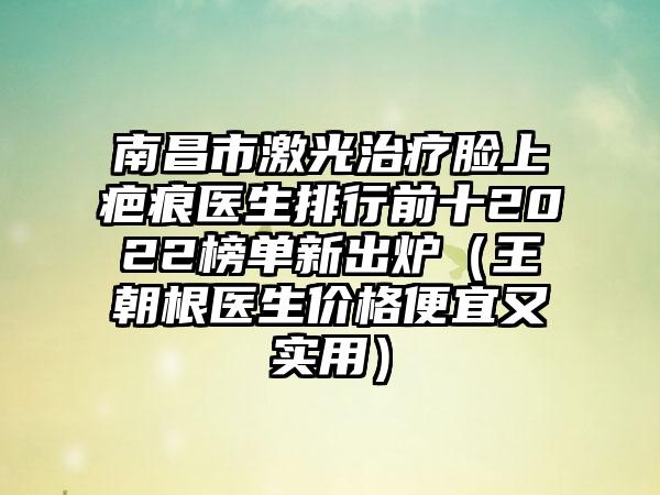 南昌市激光治疗脸上疤痕医生排行前十2022榜单新出炉（王朝根医生价格便宜又实用）