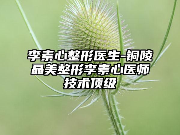 李素心整形医生-铜陵晶美整形李素心医师技术顶级