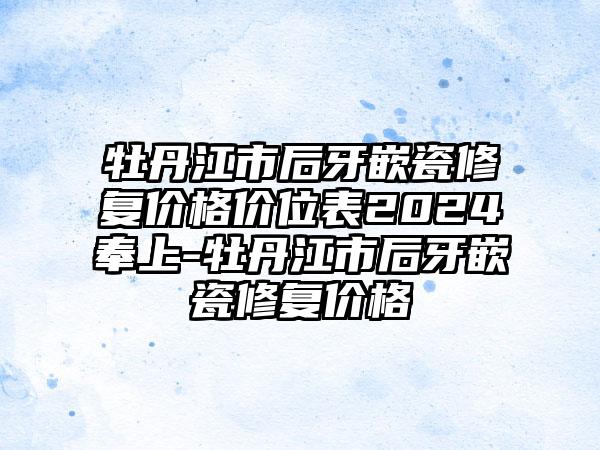 牡丹江市后牙嵌瓷修复价格价位表2024奉上-牡丹江市后牙嵌瓷修复价格