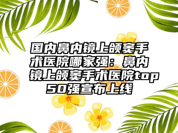 国内鼻内镜上颌窦手术医院哪家强：鼻内镜上颌窦手术医院top50强宣布上线