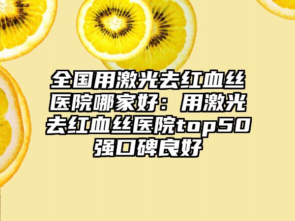 全国用激光去红血丝医院哪家好：用激光去红血丝医院top50强口碑良好