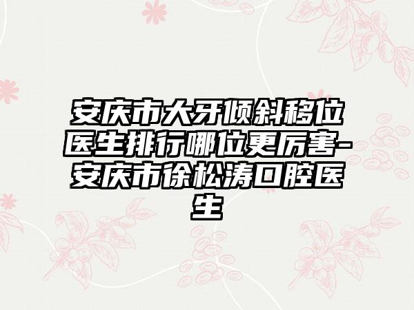 安庆市大牙倾斜移位医生排行哪位更厉害-安庆市徐松涛口腔医生