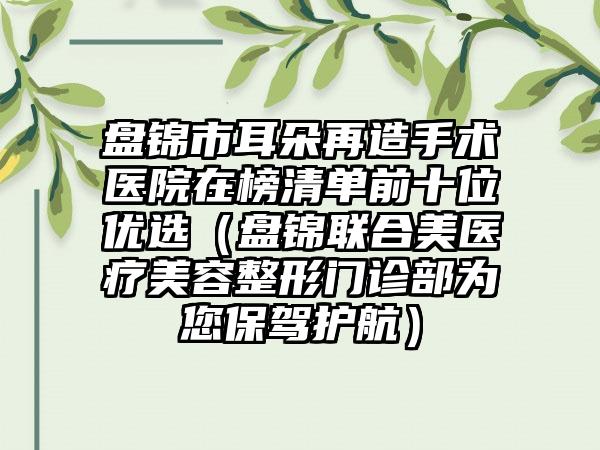 盘锦市耳朵再造手术医院在榜清单前十位优选（盘锦联合美医疗美容整形门诊部为您保驾护航）