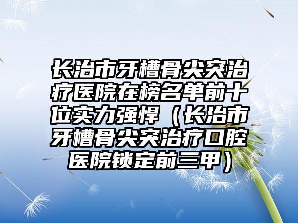 长治市牙槽骨尖突治疗医院在榜名单前十位实力强悍（长治市牙槽骨尖突治疗口腔医院锁定前三甲）