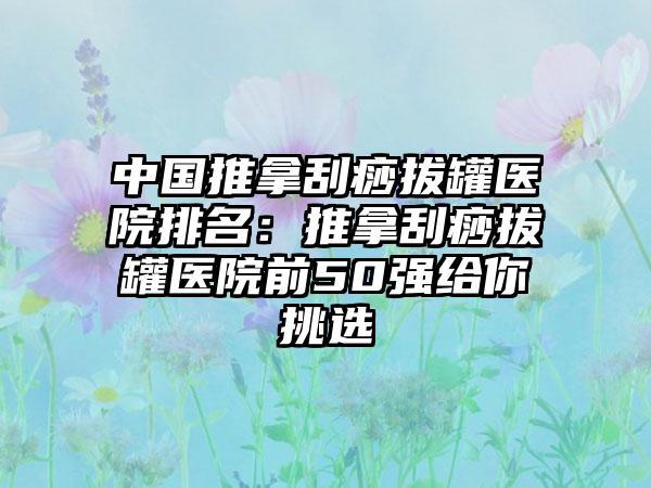 中国推拿刮痧拔罐医院排名：推拿刮痧拔罐医院前50强给你挑选