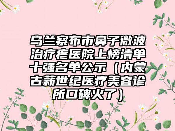 乌兰察布市鼻子微波治疗疼医院上榜清单十强名单公示（内蒙古薪世纪医疗美容诊所口碑火了）