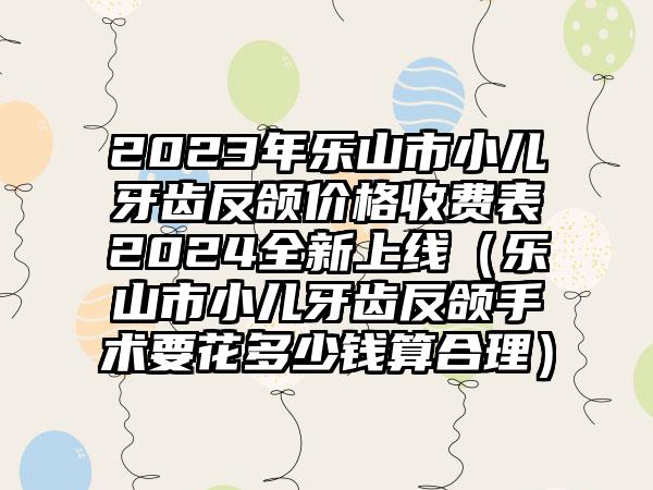 2023年乐山市小儿牙齿反颌价格收费表2024全新上线（乐山市小儿牙齿反颌手术要花多少钱算合理）