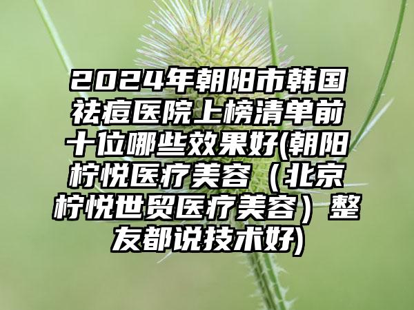 2024年朝阳市韩国祛痘医院上榜清单前十位哪些效果好(朝阳柠悦医疗美容（北京柠悦世贸医疗美容）整友都说技术好)