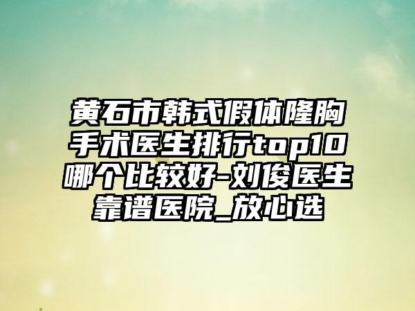 黄石市韩式假体隆胸手术医生排行top10哪个比较好-刘俊医生靠谱医院_放心选