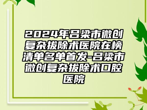 2024年吕梁市微创复杂拔除术医院在榜清单名单首发-吕梁市微创复杂拔除术口腔医院