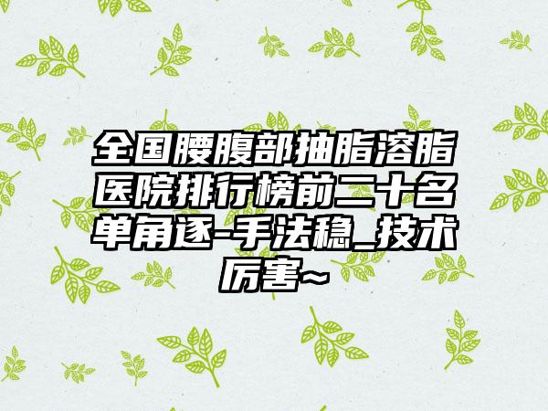 全国腰腹部抽脂溶脂医院排行榜前二十名单角逐-手法稳_技术厉害~