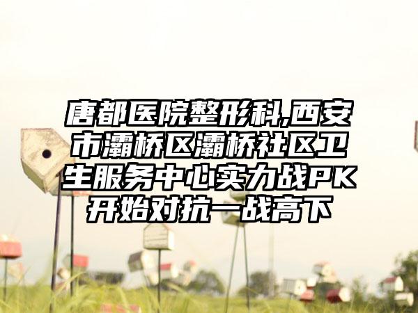 唐都医院整形科,西安市灞桥区灞桥社区卫生服务中心实力战PK开始对抗一战高下