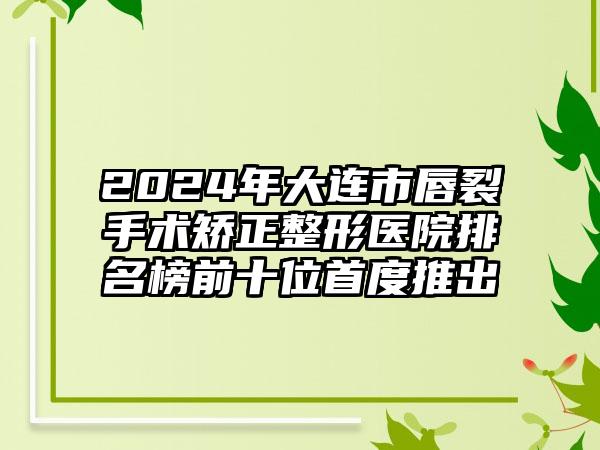 2024年大连市唇裂手术矫正整形医院排名榜前十位首度推出