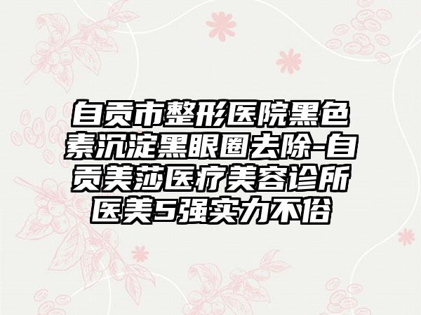 自贡市整形医院黑色素沉淀黑眼圈去除-自贡美莎医疗美容诊所医美5强实力不俗