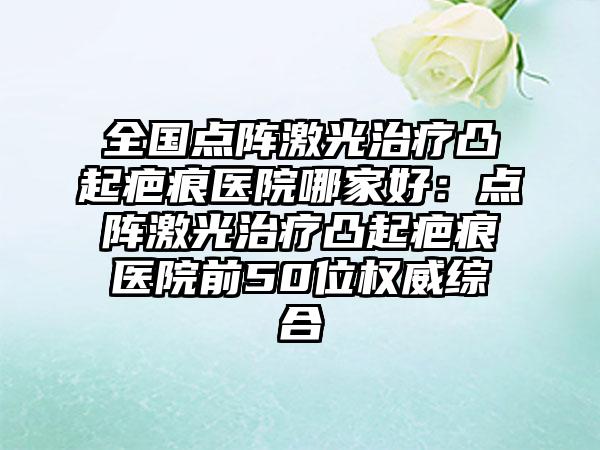 全国点阵激光治疗凸起疤痕医院哪家好：点阵激光治疗凸起疤痕医院前50位权威综合