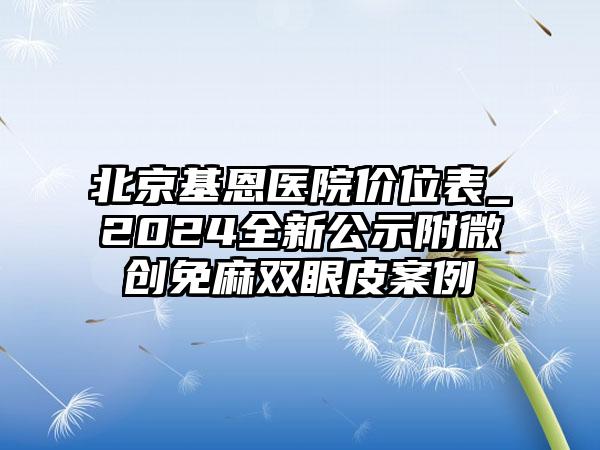 北京基恩医院价位表_2024全新公示附微创免麻双眼皮案例