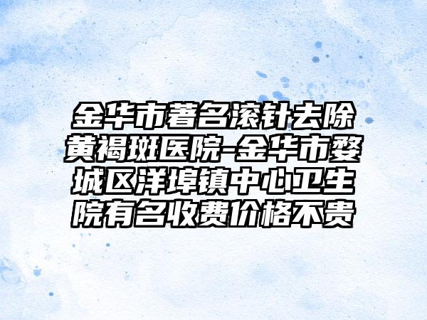 金华市著名滚针去除黄褐斑医院-金华市婺城区洋埠镇中心卫生院有名收费价格不贵