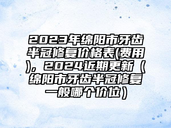 2023年绵阳市牙齿半冠修复价格表(费用)，2024近期更新（绵阳市牙齿半冠修复一般哪个价位）