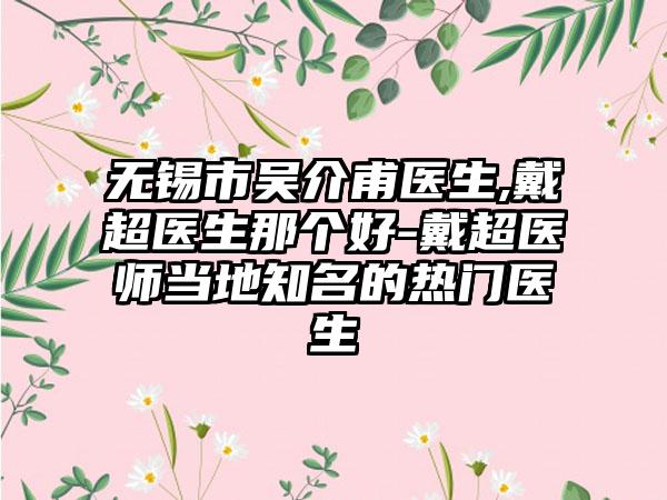 无锡市吴介甫医生,戴超医生那个好-戴超医师当地知名的热门医生