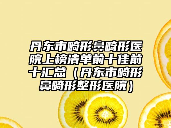 丹东市畸形鼻畸形医院上榜清单前十佳前十汇总（丹东市畸形鼻畸形整形医院）