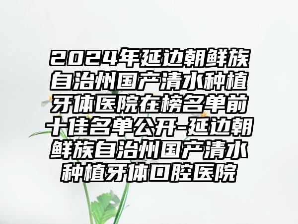 2024年延边朝鲜族自治州国产清水种植牙体医院在榜名单前十佳名单公开-延边朝鲜族自治州国产清水种植牙体口腔医院