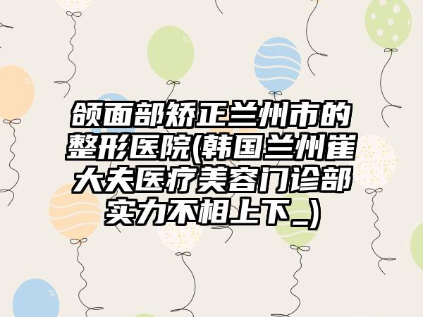 颌面部矫正兰州市的整形医院(韩国兰州崔大夫医疗美容门诊部实力不相上下_)