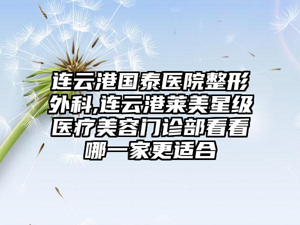 连云港国泰医院整形外科,连云港莱美星级医疗美容门诊部看看哪一家更适合