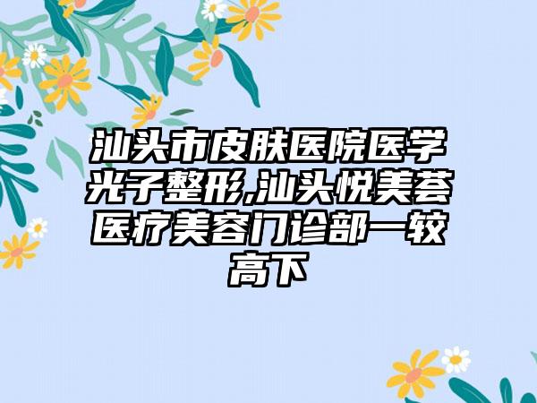 汕头市皮肤医院医学光子整形,汕头悦美荟医疗美容门诊部一较高下