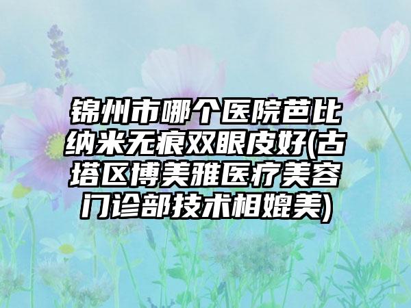 锦州市哪个医院芭比纳米无痕双眼皮好(古塔区博美雅医疗美容门诊部技术相媲美)