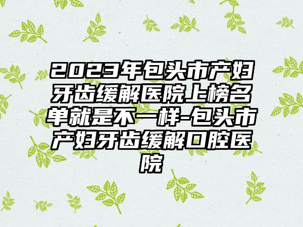 2023年包头市产妇牙齿缓解医院上榜名单就是不一样-包头市产妇牙齿缓解口腔医院