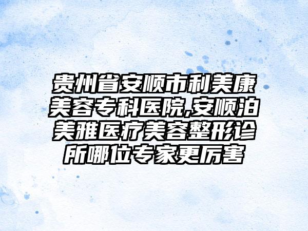 贵州省安顺市利美康美容专科医院,安顺泊美雅医疗美容整形诊所哪位专家更厉害