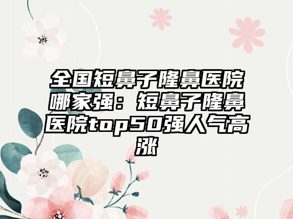 全国短鼻子隆鼻医院哪家强：短鼻子隆鼻医院top50强人气高涨