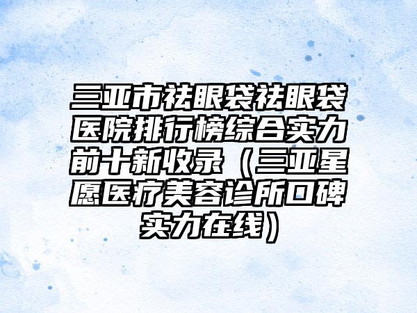 三亚市祛眼袋祛眼袋医院排行榜综合实力前十新收录（三亚星愿医疗美容诊所口碑实力在线）