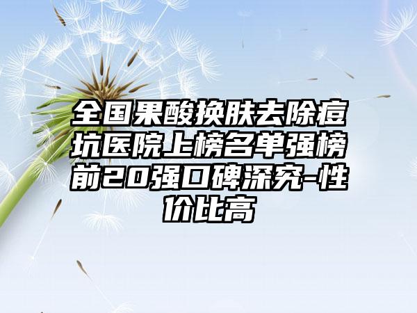 全国果酸换肤去除痘坑医院上榜名单强榜前20强口碑深究-性价比高