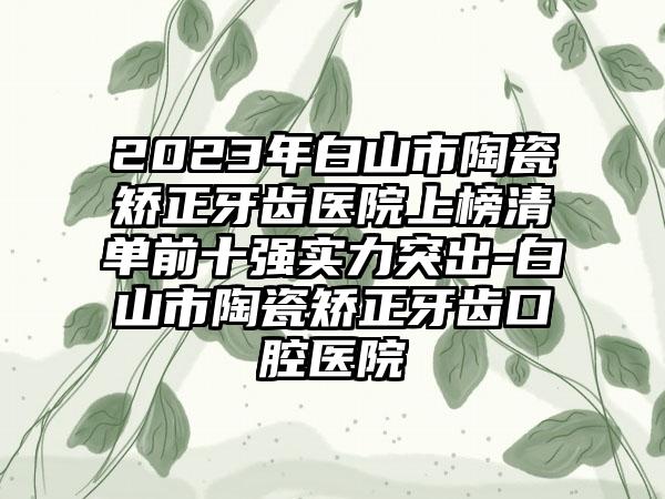 2023年白山市陶瓷矫正牙齿医院上榜清单前十强实力突出-白山市陶瓷矫正牙齿口腔医院