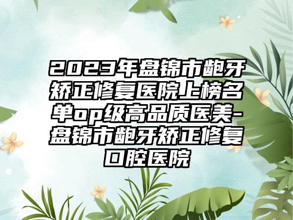 2023年盘锦市龅牙矫正修复医院上榜名单op级高品质医美-盘锦市龅牙矫正修复口腔医院