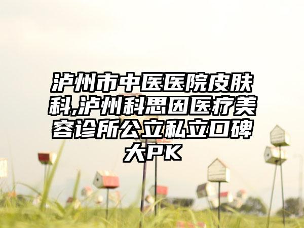 泸州市中医医院皮肤科,泸州科思因医疗美容诊所公立私立口碑大PK