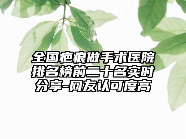 全国疤痕做手术医院排名榜前二十名实时分享-网友认可度高