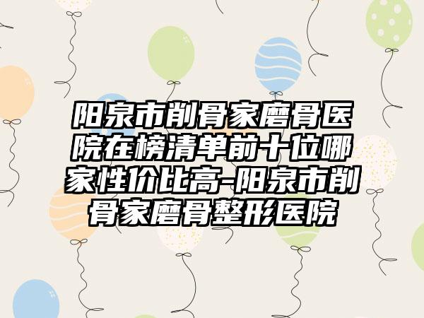 阳泉市削骨家磨骨医院在榜清单前十位哪家性价比高-阳泉市削骨家磨骨整形医院