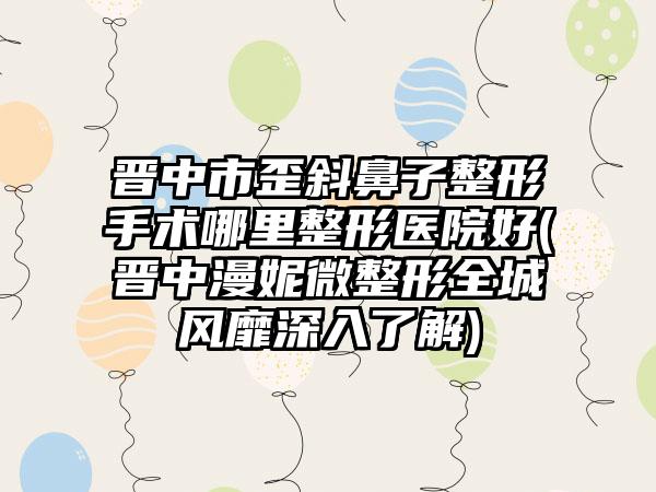 晋中市歪斜鼻子整形手术哪里整形医院好(晋中漫妮微整形全城风靡深入了解)