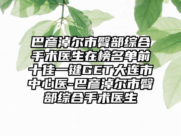 巴彦淖尔市臀部综合手术医生在榜名单前十佳一键GET大连市中心医-巴彦淖尔市臀部综合手术医生