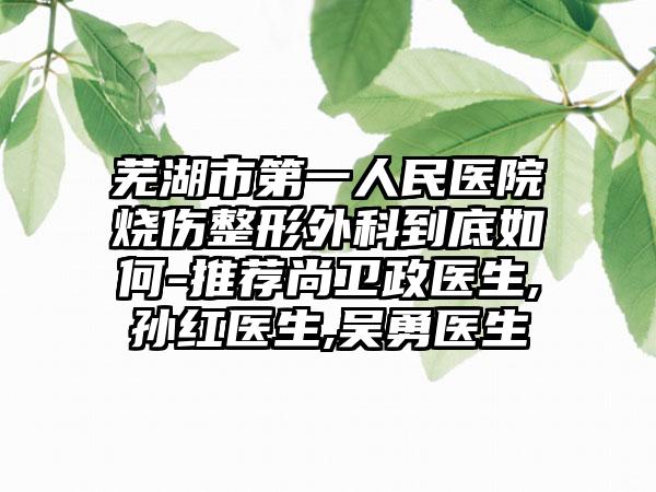 芜湖市第一人民医院烧伤整形外科到底如何-推荐尚卫政医生,孙红医生,吴勇医生