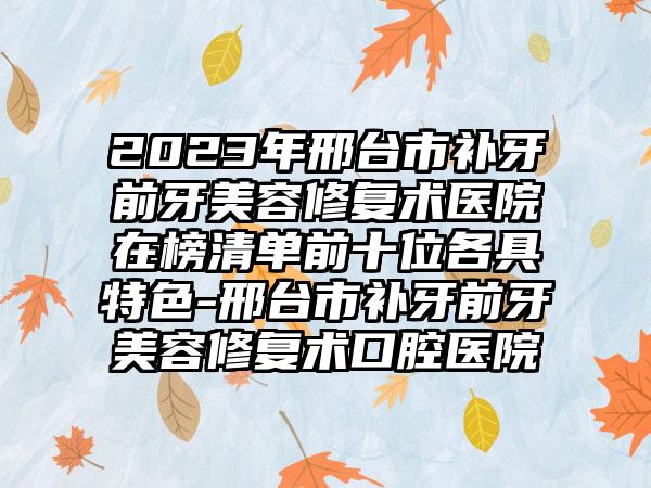 2023年邢台市补牙前牙美容修复术医院在榜清单前十位各具特色-邢台市补牙前牙美容修复术口腔医院