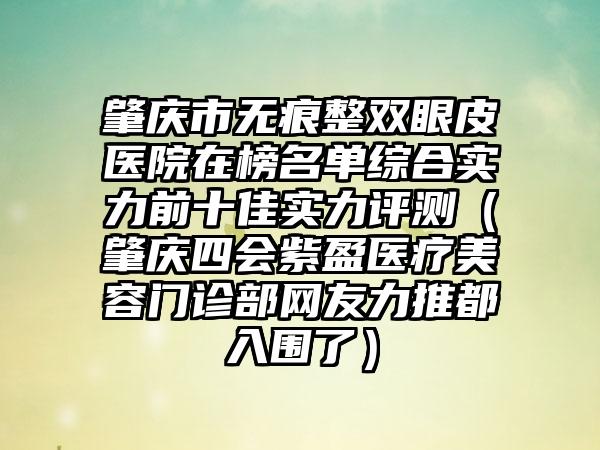 肇庆市无痕整双眼皮医院在榜名单综合实力前十佳实力评测（肇庆四会紫盈医疗美容门诊部网友力推都入围了）