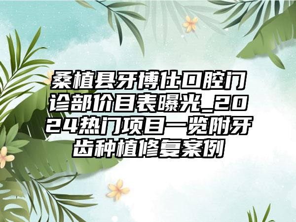 桑植县牙博仕口腔门诊部价目表曝光_2024热门项目一览附牙齿种植修复案例