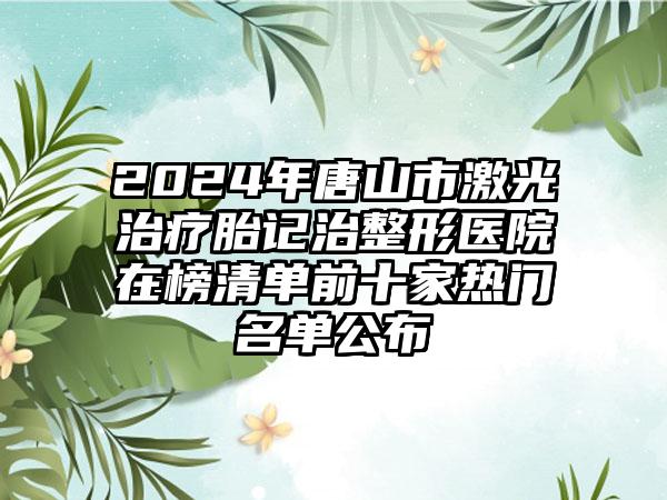 2024年唐山市激光治疗胎记治整形医院在榜清单前十家热门名单公布