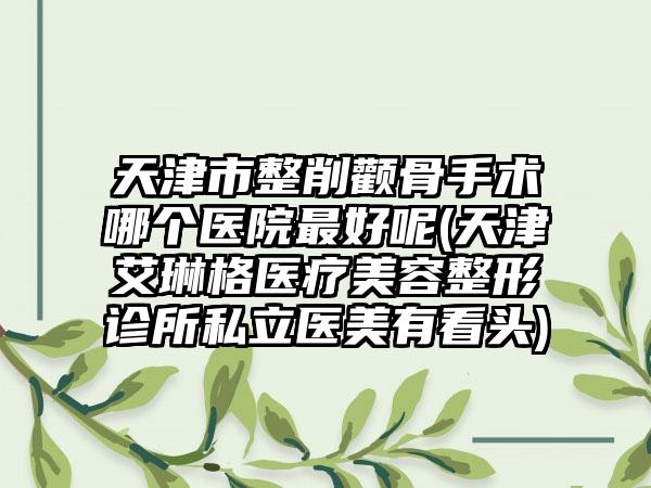 天津市整削颧骨手术哪个医院最好呢(天津艾琳格医疗美容整形诊所私立医美有看头)