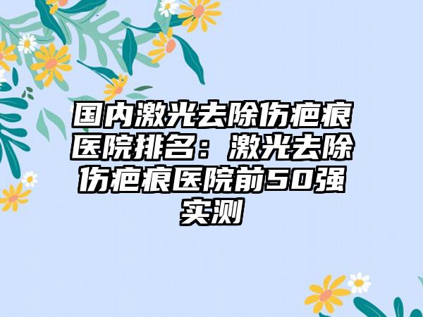 国内激光去除伤疤痕医院排名：激光去除伤疤痕医院前50强实测