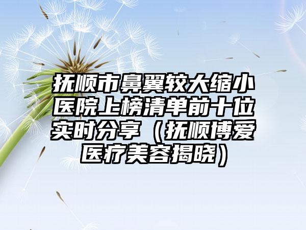 抚顺市鼻翼较大缩小医院上榜清单前十位实时分享（抚顺博爱医疗美容揭晓）