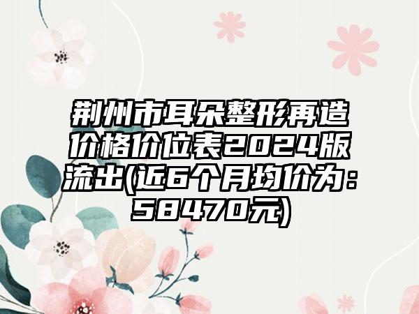 荆州市耳朵整形再造价格价位表2024版流出(近6个月均价为：58470元)